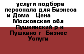 услуги подбора персонала для Бизнеса и Дома › Цена ­ 10 000 - Московская обл., Пушкинский р-н, Пушкино г. Бизнес » Услуги   